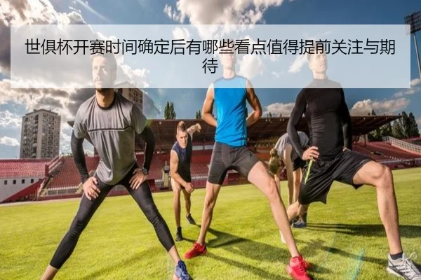 世俱杯开赛时间确定后有哪些看点值得提前关注与期待